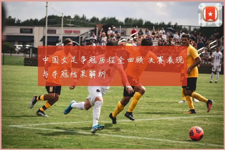 中国女足争冠历程全回顾 决赛表现与夺冠结果解析