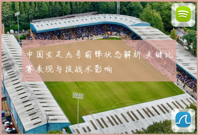 中国女足九号前锋状态解析 关键比赛表现与技战术影响