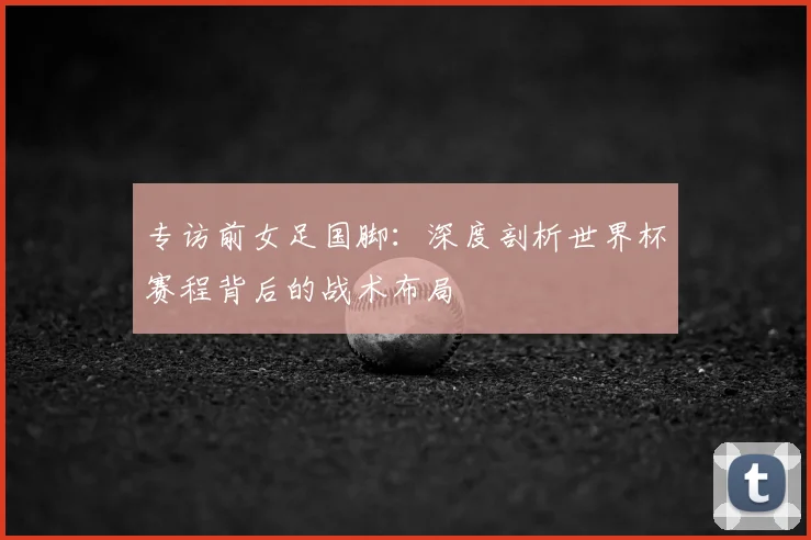 专访前女足国脚：深度剖析世界杯赛程背后的战术布局
