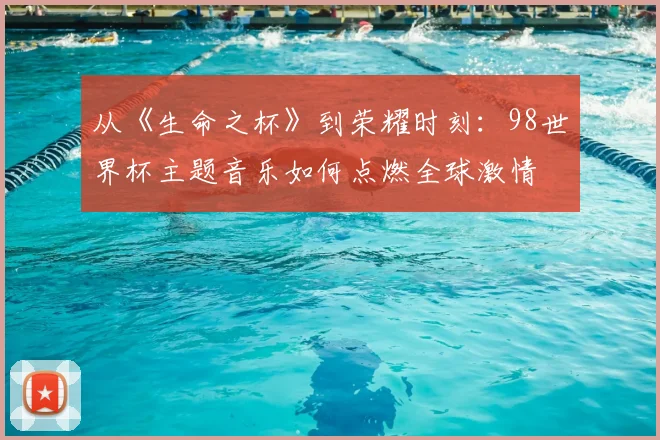 从《生命之杯》到荣耀时刻：98世界杯主题音乐如何点燃全球激情