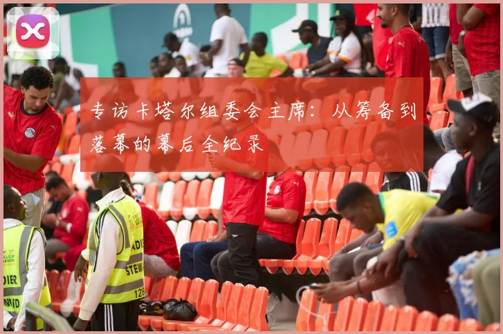 专访卡塔尔组委会主席：从筹备到落幕的幕后全纪录