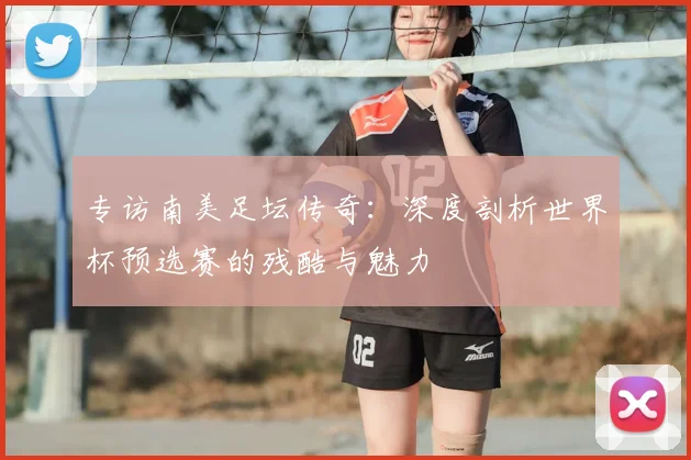 专访南美足坛传奇：深度剖析世界杯预选赛的残酷与魅力