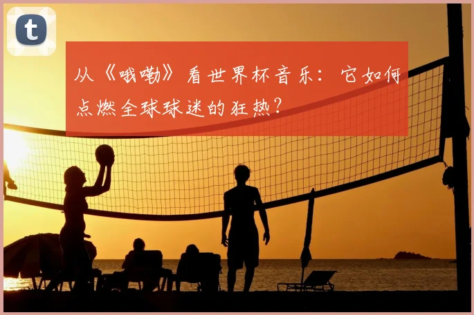 从《哦嘞》看世界杯音乐:它如何点燃全球球迷的狂热?