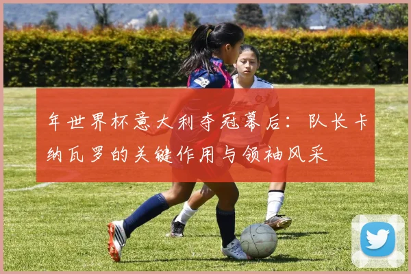 年世界杯意大利夺冠幕后：队长卡纳瓦罗的关键作用与领袖风采