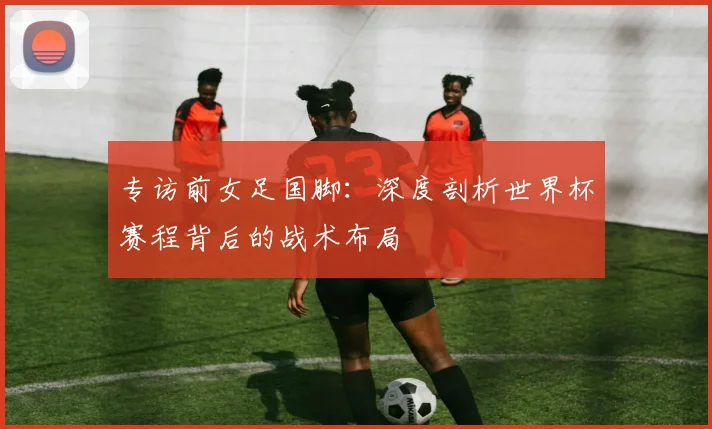 专访前女足国脚：深度剖析世界杯赛程背后的战术布局