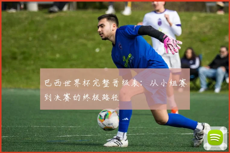巴西世界杯完整晋级表:从小组赛到决赛的终极路径
