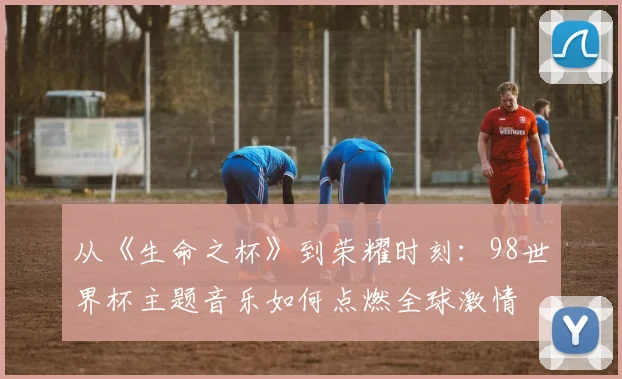 从《生命之杯》到荣耀时刻:98世界杯主题音乐如何点燃全球激情