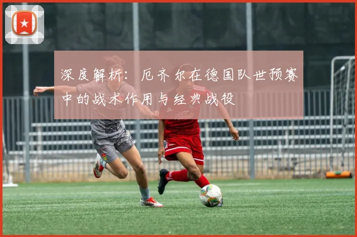 深度解析:厄齐尔在德国队世预赛中的战术作用与经典战役