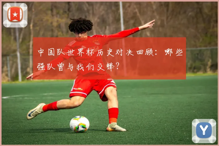 中国队世界杯历史对决回顾：哪些强队曾与我们交锋？