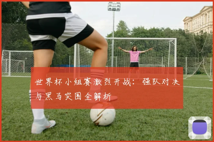 世界杯小组赛激烈开战：强队对决与黑马突围全解析